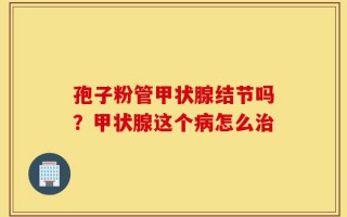 孢子粉管甲状腺结节吗？甲状腺这个病怎么治