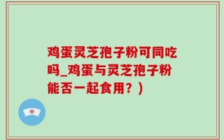 鸡蛋灵芝孢子粉可同吃吗_鸡蛋与灵芝孢子粉能否一起食用？)