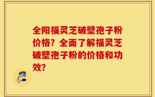 全阳福灵芝破壁孢子粉价格？全面了解福灵芝破壁孢子粉的价格和功效？