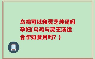 乌鸡可以和灵芝炖汤吗孕妇(乌鸡与灵芝汤适合孕妇食用吗？)