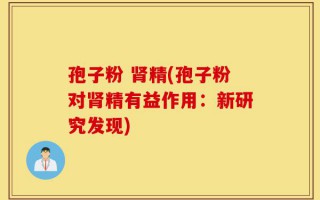 孢子粉 肾精(孢子粉对肾精有益作用：新研究发现)