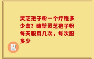 灵芝孢子粉一个疗程多少盒？破壁灵芝孢子粉每天服用几次，每次服多少