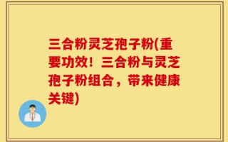 三合粉灵芝孢子粉(重要功效！三合粉与灵芝孢子粉组合，带来健康关键)