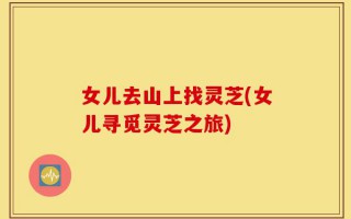 女儿去山上找灵芝(女儿寻觅灵芝之旅)
