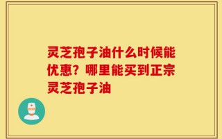 灵芝孢子油什么时候能优惠？哪里能买到正宗灵芝孢子油