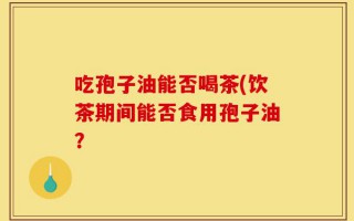 吃孢子油能否喝茶(饮茶期间能否食用孢子油？