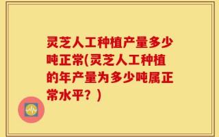 灵芝人工种植产量多少吨正常(灵芝人工种植的年产量为多少吨属正常水平？)