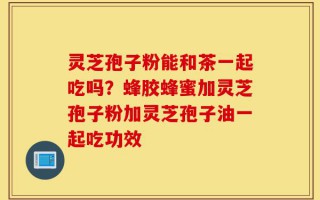 灵芝孢子粉能和茶一起吃吗？蜂胶蜂蜜加灵芝孢子粉加灵芝孢子油一起吃功效