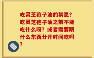 吃灵芝孢子油的禁忌？吃灵芝孢子油之前不能吃什么呀？或者需要跟什么东西分开时间吃吗？