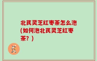 北芪灵芝红枣茶怎么泡(如何泡北芪灵芝红枣茶？)
