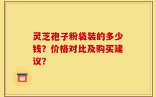 灵芝孢子粉袋装的多少钱？价格对比及购买建议？