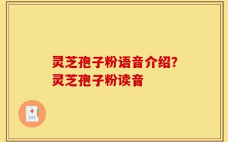 灵芝孢子粉语音介绍？灵芝孢子粉读音