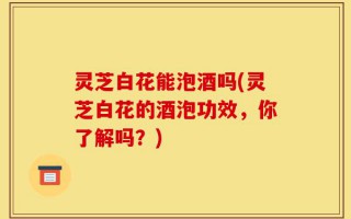 灵芝白花能泡酒吗(灵芝白花的酒泡功效，你了解吗？)