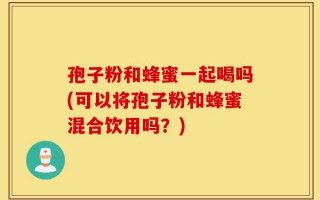 孢子粉和蜂蜜一起喝吗(可以将孢子粉和蜂蜜混合饮用吗？)
