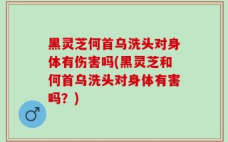 黑灵芝何首乌洗头对身体有伤害吗(黑灵芝和何首乌洗头对身体有害吗？)