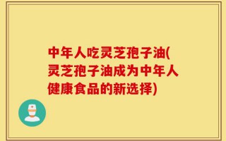 中年人吃灵芝孢子油(灵芝孢子油成为中年人健康食品的新选择)