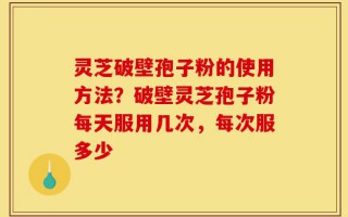 灵芝破壁孢子粉的使用方法？破壁灵芝孢子粉每天服用几次，每次服多少