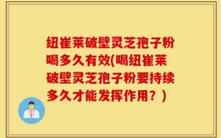 纽崔莱破壁灵芝孢子粉喝多久有效(喝纽崔莱破壁灵芝孢子粉要持续多久才能发挥作用？)