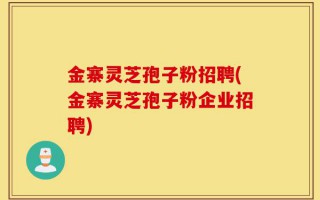 金寨灵芝孢子粉招聘(金寨灵芝孢子粉企业招聘)