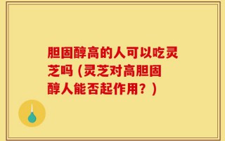 胆固醇高的人可以吃灵芝吗 (灵芝对高胆固醇人能否起作用？)