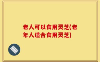 老人可以食用灵芝(老年人适合食用灵芝)