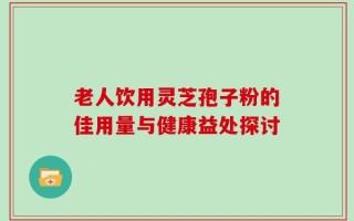老人饮用灵芝孢子粉的佳用量与健康益处探讨