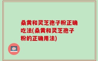 桑黄和灵芝孢子粉正确吃法(桑黄和灵芝孢子粉的正确用法)