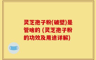 灵芝孢子粉(破壁)是管啥的 (灵芝孢子粉的功效及用途详解)
