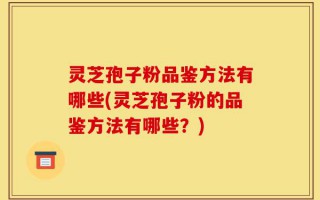 灵芝孢子粉品鉴方法有哪些(灵芝孢子粉的品鉴方法有哪些？)