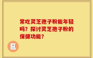 常吃灵芝孢子粉能年轻吗？探讨灵芝孢子粉的保健功能？