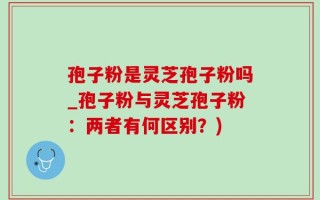 孢子粉是灵芝孢子粉吗_孢子粉与灵芝孢子粉：两者有何区别？)
