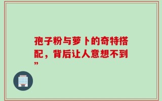 孢子粉与萝卜的奇特搭配，背后让人意想不到”