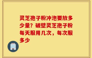 灵芝孢子粉冲泡要放多少量？破壁灵芝孢子粉每天服用几次，每次服多少