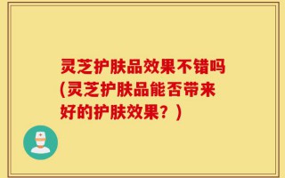 灵芝护肤品效果不错吗(灵芝护肤品能否带来好的护肤效果？)