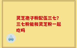 灵芝孢子粉配伍三七？三七粉能和灵芝粉一起吃吗