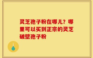 灵芝孢子粉在哪儿？哪里可以买到正宗的灵芝破壁孢子粉