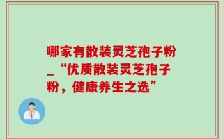 哪家有散装灵芝孢子粉_“优质散装灵芝孢子粉，健康养生之选”