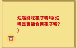 烂嘴能吃孢子粉吗(烂嘴是否能食用孢子粉？)