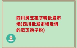 四川灵芝孢子粉批发市场(四川批发市场走俏的灵芝孢子粉)