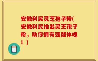 安徽利民灵芝孢子粉(安徽利民推出灵芝孢子粉，助你拥有强健体魄！)