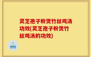 灵芝孢子粉煲竹丝鸡汤功效(灵芝孢子粉煲竹丝鸡汤的功效)
