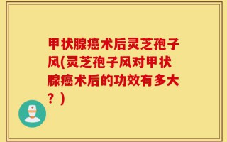 甲状腺癌术后灵芝孢子风(灵芝孢子风对甲状腺癌术后的功效有多大？)