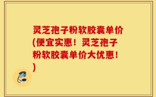 灵芝孢子粉软胶囊单价(便宜实惠！灵芝孢子粉软胶囊单价大优惠！)