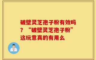 破壁灵芝孢子粉有效吗？“破壁灵芝孢子粉”这玩意真的有用么