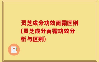 灵芝成分功效面霜区别(灵芝成分面霜功效分析与区别)