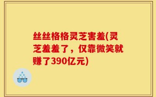 丝丝格格灵芝害羞(灵芝羞羞了，仅靠微笑就赚了390亿元)