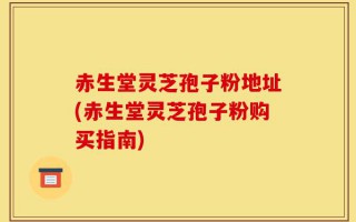 赤生堂灵芝孢子粉地址(赤生堂灵芝孢子粉购买指南)