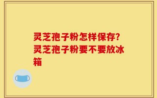 灵芝孢子粉怎样保存？灵芝孢子粉要不要放冰箱