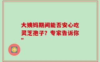 大姨妈期间能否安心吃灵芝孢子？专家告诉你”