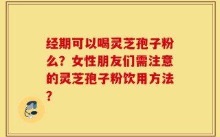 经期可以喝灵芝孢子粉么？女性朋友们需注意的灵芝孢子粉饮用方法？